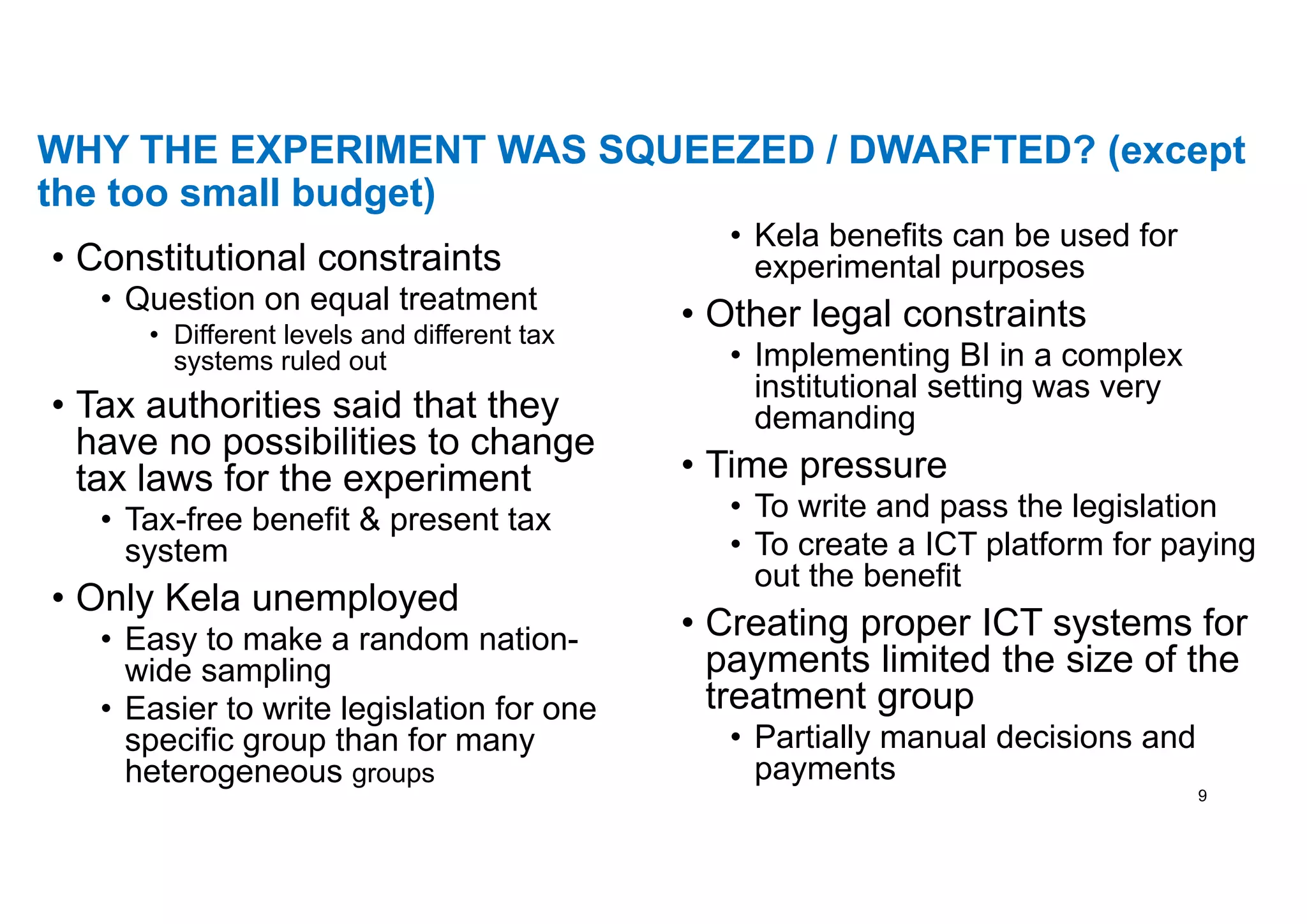WHY THE EXPERIMENT WAS SQUEEZED / DWARFTED? (except
the too small budget)
• Constitutional constraints
• Question on equal treatment
• Different levels and different tax
systems ruled out
• Tax authorities said that they
have no possibilities to change
tax laws for the experiment
• Tax-free benefit & present tax
system
• Only Kela unemployed
• Easy to make a random nation-
wide sampling
• Easier to write legislation for one
specific group than for many
heterogeneous groups
• Kela benefits can be used for
experimental purposes
• Other legal constraints
• Implementing BI in a complex
institutional setting was very
demanding
• Time pressure
• To write and pass the legislation
• To create a ICT platform for paying
out the benefit
• Creating proper ICT systems for
payments limited the size of the
treatment group
• Partially manual decisions and
payments
9
 