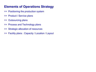 Elements of Operations Strategy
>> Positioning the production system
>> Product / Service plans
>> Outsourcing plans
>> Process and Technology plans
>> Strategic allocation of resources
>> Facility plans : Capacity / Location / Layout
 
