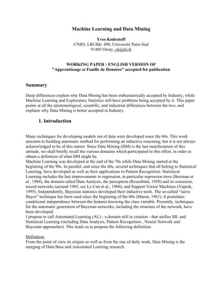 Machine Learning and Data Mining

                                      Yves Kodratoff
                            CNRS, LRI Bât. 490, Université Paris-Sud
                                   91405 Orsay, yk@lri.fr


                     WORKING PAPER : ENGLISH VERSION OF
               "Apprentissage et Fouille de Données" accepted for publication


Summary

Deep differences explain why Data Mining has been enthusiastically accepted by Industry, while
Machine Learning and Exploratory Statistics still have problems being accepted by it. This paper
points at all the epistemological, scientific, and industrial differences between the two, and
explains why Data Mining is better accepted in Industry.

       1. Introduction

Many techniques for developing models out of data were developed since the 60s. This work
amounts to building automatic method for performing an inductive reasoning, but it is not always
acknowledged to be of this nature. Since Data Mining (DM) is the last manifestation of this
attitude, we shall briefly recall the various domains which participated in this effort, in order to
obtain a definition of what DM might be.
Machine Learning was developed at the end of the 70s while Data Mining started at the
beginning of the 90s. In parallel, and since the 60s, several techniques that all belong to Statistical
Learning, have developed as well as their applications to Pattern Recognition. Statistical
Learning includes the last improvements to regression, in particular regression trees (Breiman et
al., 1984), the domain called Data Analysis, the perceptron (Rosenblatt, 1958) and its extension,
neural networks (around 1985, see Le Cun et al., 1989), and Support Vector Machines (Vapnik,
1995). Independently, Bayesian statistics developed their inductive tools. The so-called “naive
Bayes” technique has been used since the beginning of the 60s (Maron, 1961). It postulates
conditional independence between the features knowing the class variable. Presently, techniques
for the automatic generation of Bayesian networks, including the structure of the network, have
been developed.
I propose to call Automated Learning (AL) - a domain still in creation - that unifies ML and
Statistical Learning (including Data Analysis, Pattern Recognition , Neural Network and
Bayesian approaches). This leads us to propose the following definition:

Definition:
From the point of view its origins as well as from the one of daily work, Data Mining is the
merging of Data Base and Automated Learning research.
 