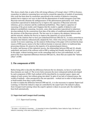 This shows clearly that, in spite of the still strong influence of Carnap's ideas1 (1959) in Science,
researchers in inductive reasoning have not tried to extend the capacities of models of uncertainty
(this work has been done by researchers specialized in the creation of deductive reasoning
models) but to improve our ways to deal with the phenomenon of model emergence from data.
Bayesian networks illustrate the ambiguousness of this phenomenon particularly well. Some
researchers (specialized in deduction) try to improve the capacities of Bayesian networks
inference, given a structure and the conditional probabilities. They improve capacities of
reasoning of the given model, and it happens that this model is capable of deductive and
abductive probabilistic reasoning. Inversely, some other researchers (specialized in induction)
develop methods for the construction from data of the tables of conditional probabilities and of
the structure of the Bayesian network. The last ones try to improve the adequacy between data
and the network, whereas the first try to improve the capacities of a given network.
Because of the relations that we have just underlined between DM and AL, it comes somewhat as
a surprise that Industry enthusiastically adopted the first, while it has always looked down on the
second. Even more surprising, our the analysis forthcoming in this paper will reveal that the deep
reason of DM success seems to be that it did not hesitate to innovate relative to traditional data
processing whereas AL preserves the majority of its epistemological choices.
In reality, and because of this industrial success, the relationships between DM and AL already
underlined, and much of the software sold as DM is nothing but friendly interfaced AL systems.
In this paper, without insisting more on the camouflage that we have just underlined, we will
point at the most important differences between DM and AL, those that can explain the “fashion
effect” of DM.


2. The components of DM

Before being able to describe the differences between the two domains, we have to recall what
these domains are made of. The review below presents the most widespread methods developed
by each component of DM. Each method will be described by its essential aspect, inputs and
outputs of each system, but without going into detail. In spite of our lack of exhaustiveness, the
wealth of methods - often unexpected to the non specialist – worked out in order to help humans
to build models from data is quite striking.
In order to explain the difference between DM and AL, it is also necessary to separate Supervised
Learning, in which the inductive steps are controlled by the expert before the inductive phase,
from Unsupervised Learning where the expert's opinion is taken in account after the model has
been built automatically.


2.1 Supervised and Unsupervised Learning

         2.1.1. Supervised Learning



1
  He states: « all inductive reasoning, ..., is reasoning in terms of probability; hence inductive logic, the theory of
inductive reasoning, is the same as probability logic ... ».
 
