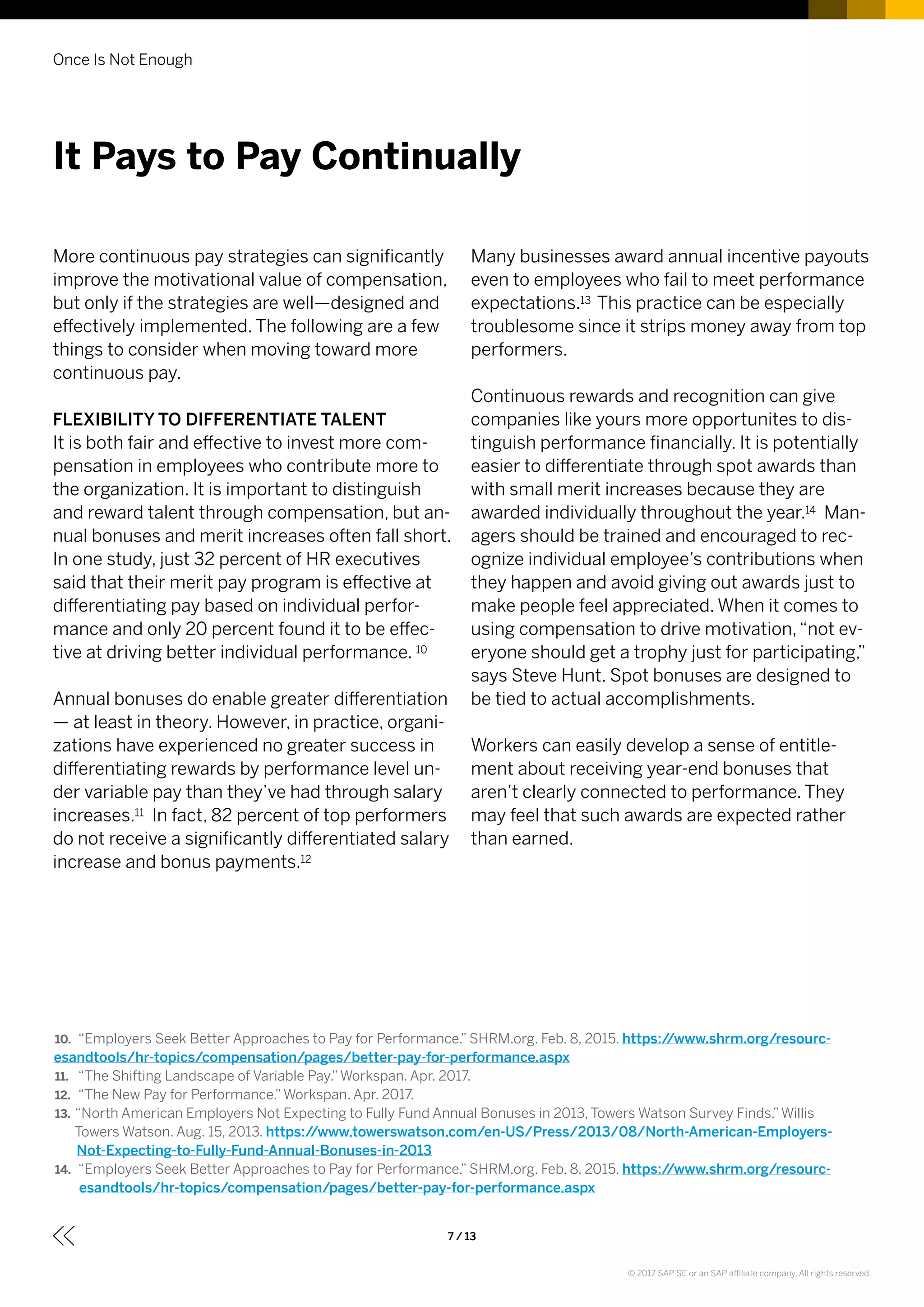 Once Is Not Enough
7 / 13
More continuous pay strategies can significantly
improve the motivational value of compensation,
but only if the strategies are well—designed and
effectively implemented. The following are a few
things to consider when moving toward more
continuous pay.
FLEXIBILITY TO DIFFERENTIATE TALENT
It is both fair and effective to invest more com-
pensation in employees who contribute more to
the organization. It is important to distinguish
and reward talent through compensation, but an-
nual bonuses and merit increases often fall short.
In one study, just 32 percent of HR executives
said that their merit pay program is effective at
differentiating pay based on individual perfor-
mance and only 20 percent found it to be effec-
tive at driving better individual performance. 10
Annual bonuses do enable greater differentiation
— at least in theory. However, in practice, organi-
zations have experienced no greater success in
differentiating rewards by performance level un-
der variable pay than they’ve had through salary
increases.11 In fact, 82 percent of top performers
do not receive a significantly differentiated salary
increase and bonus payments.12
Many businesses award annual incentive payouts
even to employees who fail to meet performance
expectations.13 This practice can be especially
troublesome since it strips money away from top
performers.
Continuous rewards and recognition can give
companies like yours more opportunites to dis-
tinguish performance financially. It is potentially
easier to differentiate through spot awards than
with small merit increases because they are
awarded individually throughout the year.14 Man-
agers should be trained and encouraged to rec-
ognize individual employee’s contributions when
they happen and avoid giving out awards just to
make people feel appreciated. When it comes to
using compensation to drive motivation,“not ev-
eryone should get a trophy just for participating,”
says Steve Hunt. Spot bonuses are designed to
be tied to actual accomplishments.
Workers can easily develop a sense of entitle-
ment about receiving year-end bonuses that
aren’t clearly connected to performance. They
may feel that such awards are expected rather
than earned.
It Pays to Pay Continually
10.	 “Employers Seek Better Approaches to Pay for Performance.” SHRM.org. Feb. 8, 2015. https://www.shrm.org/resourc-
esandtools/hr-topics/compensation/pages/better-pay-for-performance.aspx
11.	 “The Shifting Landscape of Variable Pay.”Workspan. Apr. 2017.
12.	 “The New Pay for Performance.”Workspan. Apr. 2017.
13.	“North American Employers Not Expecting to Fully Fund Annual Bonuses in 2013, Towers Watson Survey Finds.”Willis
Towers Watson. Aug. 15, 2013. https://www.towerswatson.com/en-US/Press/2013/08/North-American-Employers-
Not-Expecting-to-Fully-Fund-Annual-Bonuses-in-2013
14.	 “Employers Seek Better Approaches to Pay for Performance.” SHRM.org. Feb. 8, 2015. https://www.shrm.org/resourc-
esandtools/hr-topics/compensation/pages/better-pay-for-performance.aspx
© 2017 SAP SE or an SAP affiliate company. All rights reserved.
 