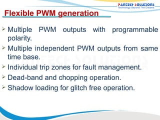Flexible PWM generation
 Multiple PWM outputs with programmable
  polarity.
 Multiple independent PWM outputs from same
  time base.
 Individual trip zones for fault management.
 Dead-band and chopping operation.
 Shadow loading for glitch free operation.
 