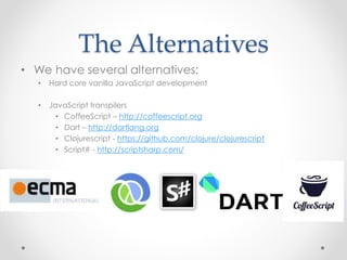 The Alternatives
• We have several alternatives:
• Hard core vanilla JavaScript development
• JavaScript transpilers
• CoffeeScript – http://coffeescript.org
• Dart – http://dartlang.org
• Clojurescript - https://github.com/clojure/clojurescript
• Script# - http://scriptsharp.com/
 