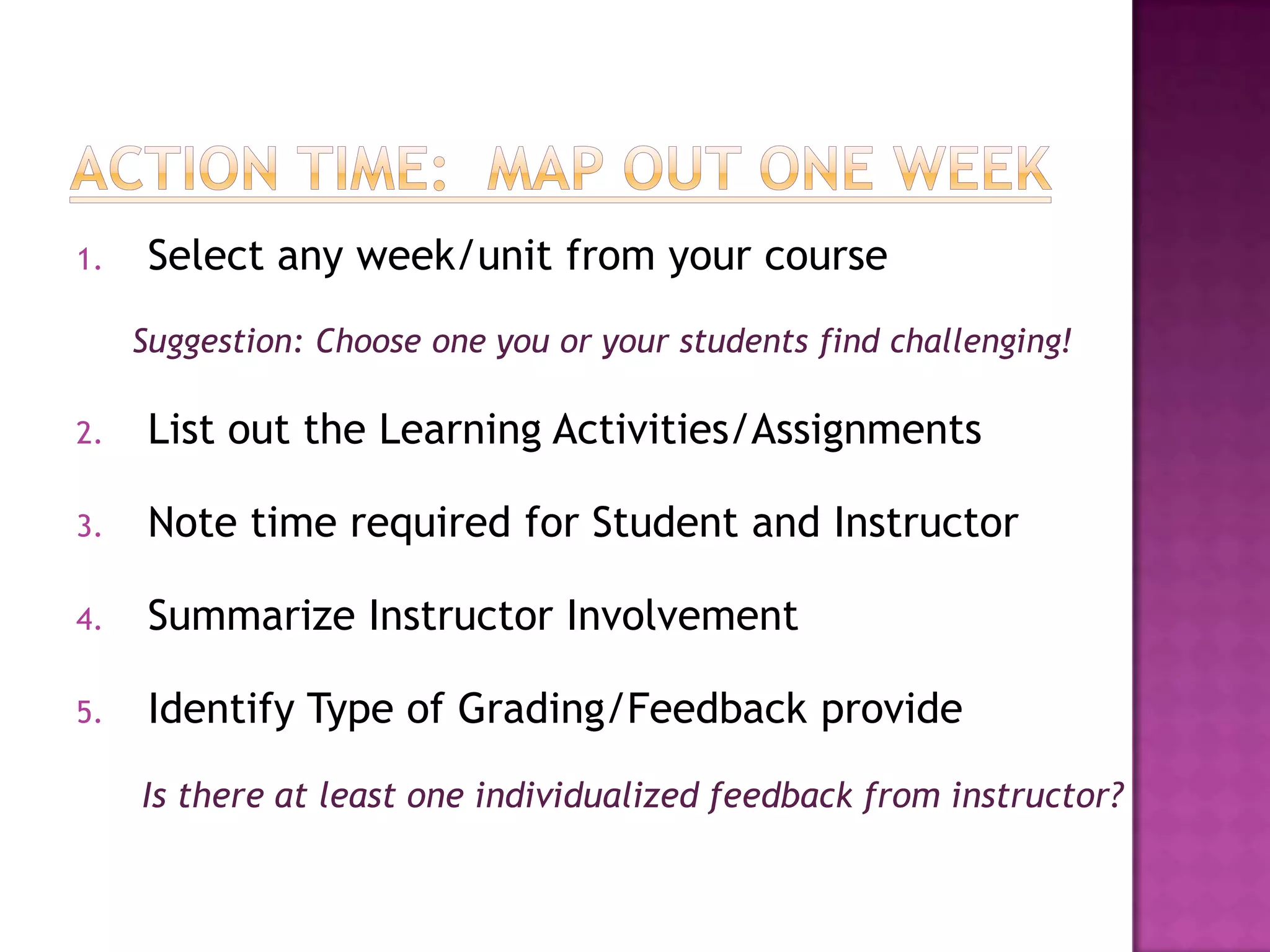1.    Select any week/unit from your course
     Suggestion: Choose one you or your students find challenging!

2.    List out the Learning Activities/Assignments

3.    Note time required for Student and Instructor

4.    Summarize Instructor Involvement

5.    Identify Type of Grading/Feedback provide
     Is there at least one individualized feedback from instructor?
 