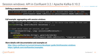 31Confidential
Session windows: API in Confluent 3.2 / Apache Kafka 0.10.2
//  A  session  window  with  an  inactivity  gap  of  3h;  discard  data  that  is  12h late
SessionWindows.with(TimeUnit.HOURS.toMillis(3)).until(TimeUnit.HOURS.toMillis(12));
Defining a session window
//  Key  (String)  is  user,  value  (Avro  record)  is  the  movie  view  event  for  that  user.
KStream<String,  GenericRecord>  movieViews =  ...;
//  Count  movie  views  per  session,  per  user
KTable<Windowed<String>,  Long>  sessionizedMovieCounts =
movieViews
.groupByKey(Serdes.String(),  genericAvroSerde)        
.count(SessionWindows.with(TimeUnit.HOURS.toMillis(3)),  "views-­‐per-­‐session");
Full example: aggregating with session windows
More details with documentation and examples at:
http://docs.confluent.io/current/streams/developer-guide.html#session-windows
https://github.com/confluentinc/examples
 