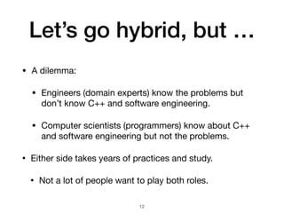 Let’s go hybrid, but …
• A dilemma:

• Engineers (domain experts) know the problems but
don’t know C++ and software engineering.

• Computer scientists (programmers) know about C++
and software engineering but not the problems.

• Either side takes years of practices and study.

• Not a lot of people want to play both roles.
12
 