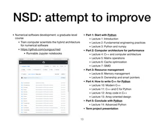 NSD: attempt to improve
• Numerical software development: a graduate-level
course

• Train computer scientists the hybrid architecture
for numerical software

• https://github.com/yungyuc/nsd

• Runnable Jupyter notebooks
13
• Part 1: Start with Python
• Lecture 1: Introduction

• Lecture 2: Fundamental engineering practices

• Lecture 3: Python and numpy

• Part 2: Computer architecture for performance
• Lecture 4: C++ and computer architecture
• Lecture 5: Matrix operations

• Lecture 6: Cache optimization

• Lecture 7: SIMD

• Part 3: Resource management
• Lecture 8: Memory management

• Lecture 9: Ownership and smart pointers

• Part 4: How to write C++ for Python
• Lecture 10: Modern C++

• Lecture 11: C++ and C for Python

• Lecture 12: Array code in C++

• Lecture 13: Array-oriented design

• Part 5: Conclude with Python
• Lecture 14: Advanced Python

• Term project presentation
 