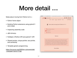 More detail …
Notes about moving from Python to C++ 

• Python frame object

• Building Python extensions using pybind11
and cmake

• Inspecting assembly code

• x86 intrinsics

• PyObject, CPython API and pybind11 API

• Shared pointer, unique pointer, raw pointer,
and ownership

• Template generic programming

https://tw.pycon.org/2020/en-us/events/talk/
1164539411870777736/
17
 