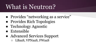 What is Neutron?
● Provides “networking as a service”
● Provides Rich Topologies
● Technology Agnostic
● Extensible
● Advanced Services Support
○ LBaaS, VPNaaS, FWaaS
 