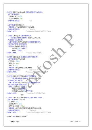53 | P a g e S a n t o s h P
CLASS RESTAURANT IMPLEMENTATION.
METHOD SET.
TABLENO = 123.
STEWARD = 'abc'.
ENDMETHOD. "set
METHOD DISPLAY.
WRITE :/ TABLENO,STEWARD.
ENDMETHOD. "display
ENDCLASS. "restaurant IMPLEMENTATION
CLASS CHEQUE DEFINITION
INHERITING FROM RESTAURANT.
PUBLIC SECTION.
METHODS PAYMENT REDEFINITION.
PROTECTED SECTION.
DATA : CQNO TYPE I,
BANK(20) TYPE C,
AMT TYPE I.
ENDCLASS. "cheque DEFINITIO
CLASS CHEQUE IMPLEMENTATION.
METHOD PAYMENT.
CQNO = 3444.
BANK = 'xyz'.
AMT = 333.
WRITE :/ CQNO,BANK,AMT.
ENDMETHOD. "payment
ENDCLASS. "cheque IMPLEMENTATION
CLASS CREDITCARD DEFINITION
INHERITING FROM RESTAURANT.
PUBLIC SECTION.
METHODS PAYMENT REDEFINITION.
PROTECTED SECTION.
DATA : CCNO TYPE I,
AMOUNT TYPE I,
BANKNAME(20) TYPE C.
ENDCLASS. "creditcard DEFINITIO
CLASS CREDITCARD IMPLEMENTATION.
METHOD PAYMENT.
CCNO = 455.
AMOUNT = 432.
BANKNAME = 'abc'.
WRITE :/ CCNO,AMOUNT,BANKNAME.
ENDMETHOD. "payment
ENDCLASS. "creditcard IMPLEMENTATION
START-OF-SELECTION.
 