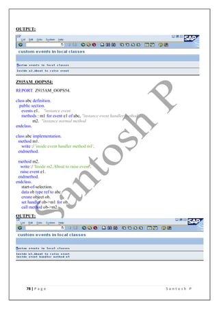 78 | P a g e S a n t o s h P
OUTPUT:
Z915AM_OOPS54:
REPORT Z915AM_OOPS54.
class abc definition.
public section.
events e1. "instance event
methods : m1 for event e1 of abc, "instance event handler method
m2. "instance normal method
endclass.
class abc implementation.
method m1.
write :/ 'inside event handler method m1'.
endmethod.
method m2.
write :/ 'Inside m2,About to raise event'.
raise event e1.
endmethod.
endclass.
start-of-selection.
data ob type ref to abc.
create object ob.
set handler ob->m1 for ob.
call method ob->m2.
OUTPUT:
 