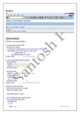 87 | P a g e S a n t o s h P
OUTPUT:
Z915AM_OOPS63:
REPORT Z915AM_OOPS63.
CLASS ABC DEFINITION.
PUBLIC SECTION.
EVENTS E1 EXPORTING VALUE(X) TYPE I OPTIONAL.
METHODS : M1 FOR EVENT E1 OF ABC
IMPORTING X,
M2 IMPORTING Y TYPE I.
ENDCLASS. "abc DEFINITION
CLASS ABC IMPLEMENTATION.
METHOD M1.
WRITE :/ 'inside event handler m1'.
WRITE :/ 'parameter received is ',X.
ENDMETHOD. "m1
METHOD M2.
WRITE :/ 'inside m2,about to raise event'.
RAISE EVENT E1
EXPORTING
X = Y.
ENDMETHOD. "m2
ENDCLASS. "abc IMPLEMENTATION
START-OF-SELECTION.
DATA OB TYPE REF TO ABC.
CREATE OBJECT OB.
PARAMETERS R TYPE I.
SET HANDLER OB->M1 FOR OB.
CALL METHOD OB->M2
EXPORTING
Y = R.
 