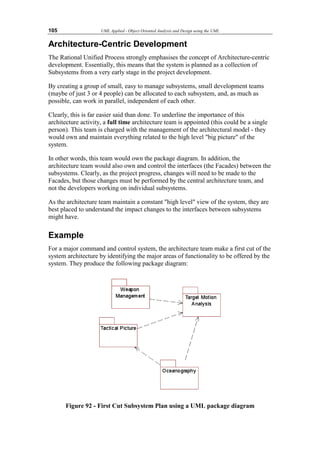 105 UML Applied - Object Oriented Analysis and Design using the UML
Architecture-Centric Development
The Rational Unified Process strongly emphasises the concept of Architecture-centric
development. Essentially, this means that the system is planned as a collection of
Subsystems from a very early stage in the project development.
By creating a group of small, easy to manage subsystems, small development teams
(maybe of just 3 or 4 people) can be allocated to each subsystem, and, as much as
possible, can work in parallel, independent of each other.
Clearly, this is far easier said than done. To underline the importance of this
architecture activity, a full time architecture team is appointed (this could be a single
person). This team is charged with the management of the architectural model - they
would own and maintain everything related to the high level big picture of the
system.
In other words, this team would own the package diagram. In addition, the
architecture team would also own and control the interfaces (the Facades) between the
subsystems. Clearly, as the project progress, changes will need to be made to the
Facades, but those changes must be performed by the central architecture team, and
not the developers working on individual subsystems.
As the architecture team maintain a constant high level view of the system, they are
best placed to understand the impact changes to the interfaces between subsystems
might have.
Example
For a major command and control system, the architecture team make a first cut of the
system architecture by identifying the major areas of functionality to be offered by the
system. They produce the following package diagram:
Figure 92 - First Cut Subsystem Plan using a UML package diagram
 