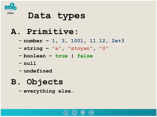 Data types A. Primitive: number –  1 ,  3 ,  1001 ,  11.12 ,  2e+3 string –  &quot;a&quot; ,  &quot;stoyan&quot; ,  &quot;0&quot; boolean –  true  |  false null undefined B. Objects everything else… 