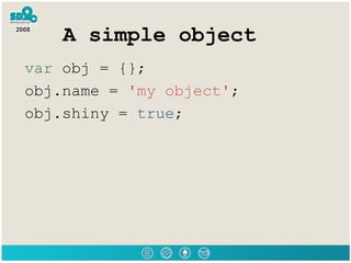 A simple object var  obj = {}; obj.name =  'my object' ; obj.shiny =  true ; 