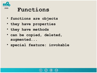 Functions functions are objects they have properties they have methods can be copied, deleted, augmented... special feature: invokable 