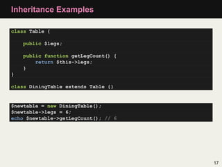 Inheritance Examples

class Table {

    public $legs;

    public function getLegCount() {
        return $this->legs;
    }
}

class DiningTable extends Table {}


$newtable = new DiningTable();
$newtable->legs = 6;
echo $newtable->getLegCount(); // 6




                                      17
 