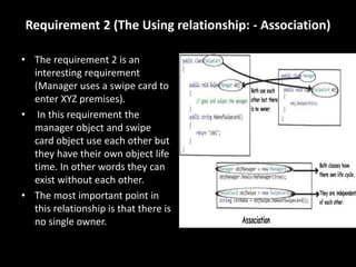 Requirement 2 (The Using relationship: - Association)
• The requirement 2 is an
interesting requirement
(Manager uses a swipe card to
enter XYZ premises).
• In this requirement the
manager object and swipe
card object use each other but
they have their own object life
time. In other words they can
exist without each other.
• The most important point in
this relationship is that there is
no single owner.
 