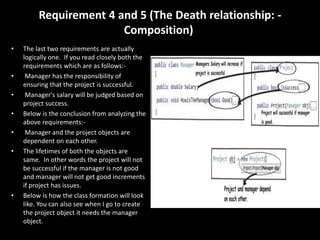 Requirement 4 and 5 (The Death relationship: -
Composition)
• The last two requirements are actually
logically one. If you read closely both the
requirements which are as follows:-
• Manager has the responsibility of
ensuring that the project is successful.
• Manager's salary will be judged based on
project success.
• Below is the conclusion from analyzing the
above requirements:-
• Manager and the project objects are
dependent on each other.
• The lifetimes of both the objects are
same. In other words the project will not
be successful if the manager is not good
and manager will not get good increments
if project has issues.
• Below is how the class formation will look
like. You can also see when I go to create
the project object it needs the manager
object.
 