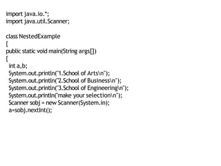 import java.io.*;
import java.util.Scanner;
class NestedExample
{
public static void main(String args[])
{
int a,b;
System.out.println("1.School of Artsn");
System.out.println("2.School of Businessn");
System.out.println("3.School of Engineeringn");
System.out.println("make your selectionn");
Scanner sobj = new Scanner(System.in);
a=sobj.nextInt();
 