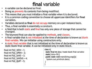 final variable
• A variable can be declared as final.
• Doing so prevents its contents from being modified.
• This means that you must initialize a final variable when it is declared.
• It is a common coding convention to choose all uppercase identifiers for final
variables.
• Variables declared as final do not occupy memory on a per-instance basis.
• Thus, a final variable is essentially a constant.
• A field that is both static and final has only one piece of storage that cannot be
changed.
• The keyword final can also be applied to methods, and classes.
• A final variable that is not initialized at the time of declaration is known as blank
final variable. We can initialize using constructors only.
• A static final variable that is not initialized at the time of declaration is known as
static blank final variable. It can be initialized only in static block.
final int FILE_NEW = 1;
final int FILE_OPEN = 2;
final int FILE_SAVE = 3;
final int FILE_SAVEAS = 4;
final int FILE_QUIT = 5;
class A{
static final int data;//static blank final variable
static{ data=50;}
public static void main(String args[]){
System.out.println(A.data);
}
}
 