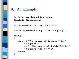 9.1 An Example
 // Using overloaded functions
 #include <iostream.h>

 int square(int x) { return x * x; }

 double square(double y) { return y * y; }

 main()
 {
    cout << "The square of integer 7 is "
         << square(7)
         << "nThe square of double 7.5 is "
         << square(7.5) << 'n';
    return 0;
 }
                                               22
 