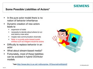 Some Possible Liabilities of Actors*In the pure actor model there is no notion of behavior inheritanceDynamic creation of new actors leads to expansion of statenecessity to decide about where to run and store a new actormaybe new communication channelsNote: in a purely actor-based model entities such as integers would be actorsDifficulty to replace behavior in an actorWhat about stream-based media?Fortunately, most of these liabilities can be avoided in hybrid OO/Actor modelsPage 44*see http://www.doc.ic.ac.uk/~nd/surprise_97/journal/vol2/pjm2/