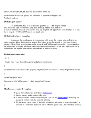 240.0.0.0 to 254.255.255.255, inclusive. Reserved for future use.
The IP address 127.0.0.1 is special, and is reserved to represent the loopback or
"localhost" address.
39.what is port number
The port number field of an IP packet is specified as a 16-bit unsigned integer.
This means that valid port numbers range from 1 through 65535. (Port number 0
is reserved and can't be used). Java does not have any unsigned data types,Java's short data type is 16 bits,
but its range is -32768 to 32767 since it is a signed type.
40.what is client/server computing
You can use the Java language to communicate with remote file systems using a client/server
model. A server listens for connection requests from clients across the network or even from the same
machine. Clients know how to connect to the server via an IP address and port number. Upon connection,
the server reads the request sent by the client and responds appropriately. In this way, applications can be
broken down into specific tasks that are accomplished in separatelocations.
41.what is socket exception
try {
Socket client = new Socket(host, port); handleConnection(client);
}
catch(UnknownHostException uhe) { System.out.println("Unknown host: " + host); uhe.printStackTrace();
}
catch(IOException ioe) {
System.out.println("IOException: " + ioe); ioe.printStackTrace();
}
42.define serversocket & exception
 public ServerSocket(int port) throws IOException
 Creates a server socket on a specified port.
 A port of 0 creates a socket on any free port. You can use getLocalPort() to identify the
(assigned) port on which this socket is listening.
 The maximum queue length for incoming connection indications (a request to connect) is
set to 50. If a connection indication arrives when the queue is full, the connection is refused.
 