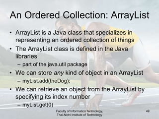 Faculty of Information Technology,
Thai-Nichi Institute of Technology
49
An Ordered Collection: ArrayList
• ArrayList is a Java class that specializes in
representing an ordered collection of things
• The ArrayList class is defined in the Java
libraries
– part of the java.util package
• We can store any kind of object in an ArrayList
– myList.add(theDog);
• We can retrieve an object from the ArrayList by
specifying its index number
– myList.get(0)
 