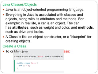 Java Classes/Objects
 Java is an object-oriented programming language.
 Everything in Java is associated with classes and
objects, along with its attributes and methods. For
example: in real life, a car is an object. The car
has attributes, such as weight and color, and methods,
such as drive and brake.
 A Class is like an object constructor, or a "blueprint" for
creating objects.
Create a Class
 To create a class, use the keyword class:
 