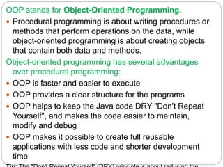OOP stands for Object-Oriented Programming.
 Procedural programming is about writing procedures or
methods that perform operations on the data, while
object-oriented programming is about creating objects
that contain both data and methods.
Object-oriented programming has several advantages
over procedural programming:
 OOP is faster and easier to execute
 OOP provides a clear structure for the programs
 OOP helps to keep the Java code DRY "Don't Repeat
Yourself", and makes the code easier to maintain,
modify and debug
 OOP makes it possible to create full reusable
applications with less code and shorter development
time
 