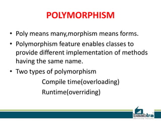 POLYMORPHISM
• Poly means many,morphism means forms.
• Polymorphism feature enables classes to
provide different implementation of methods
having the same name.
• Two types of polymorphism
Compile time(overloading)
Runtime(overriding)
 