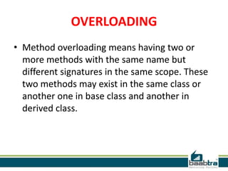 OVERLOADING
• Method overloading means having two or
more methods with the same name but
different signatures in the same scope. These
two methods may exist in the same class or
another one in base class and another in
derived class.
 
