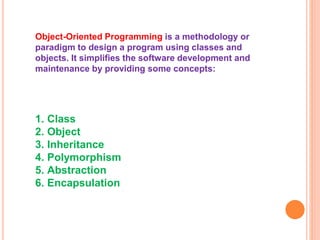 Object-Oriented Programming is a methodology or
paradigm to design a program using classes and
objects. It simplifies the software development and
maintenance by providing some concepts:
1. Class
2. Object
3. Inheritance
4. Polymorphism
5. Abstraction
6. Encapsulation
 