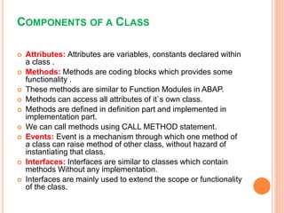 COMPONENTS OF A CLASS
 Attributes: Attributes are variables, constants declared within
a class .
 Methods: Methods are coding blocks which provides some
functionality .
 These methods are similar to Function Modules in ABAP.
 Methods can access all attributes of it`s own class.
 Methods are defined in definition part and implemented in
implementation part.
 We can call methods using CALL METHOD statement.
 Events: Event is a mechanism through which one method of
a class can raise method of other class, without hazard of
instantiating that class.
 Interfaces: Interfaces are similar to classes which contain
methods Without any implementation.
 Interfaces are mainly used to extend the scope or functionality
of the class.
 