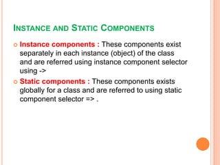 INSTANCE AND STATIC COMPONENTS
 Instance components : These components exist
separately in each instance (object) of the class
and are referred using instance component selector
using ->
 Static components : These components exists
globally for a class and are referred to using static
component selector => .
 
