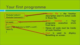 Your first programme  Header file  – the function description and it’s action code in those file. Main function  – Your programe execution strats from here. Hence all code must be inside of main function Cout  is used to display something on screen. #include<stdio.h> #include<iostream.h> int main() { cout<<&quot;Hi! Welcome to OOP's world&quot;; return 0; } 