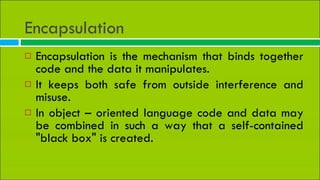 Encapsulation  Encapsulation is the mechanism that binds together code and the data it manipulates. It keeps both safe from outside interference and misuse. In object – oriented language code and data may be combined in such a way that a self-contained &quot;black box&quot; is created. 