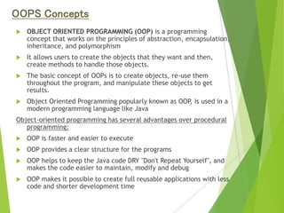 OOPS Concepts
 OBJECT ORIENTED PROGRAMMING (OOP) is a programming
concept that works on the principles of abstraction, encapsulation,
inheritance, and polymorphism
 It allows users to create the objects that they want and then,
create methods to handle those objects.
 The basic concept of OOPs is to create objects, re-use them
throughout the program, and manipulate these objects to get
results.
 Object Oriented Programming popularly known as OOP, is used in a
modern programming language like Java
Object-oriented programming has several advantages over procedural
programming:
 OOP is faster and easier to execute
 OOP provides a clear structure for the programs
 OOP helps to keep the Java code DRY "Don't Repeat Yourself", and
makes the code easier to maintain, modify and debug
 OOP makes it possible to create full reusable applications with less
code and shorter development time
 