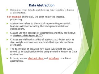 Data Abstraction
 Hiding internal details and showing functionality is known
as abstraction.
For example phone call, we don't know the internal
processing.
 Abstraction refers to the act of representing essential
features without including the background details or
explanations.
 Classes use the concept of abstraction and they are known
as abstract data types (ADT).
 Classes are defined as a list of abstract attributes such as
size, weight and cost and methods that operate on these
attributes.
 The technique of creating new data types that are well
suited to an application to be programmed is known as Data
Abstraction
 In Java, we use abstract class and interface to achieve
abstraction.
 
