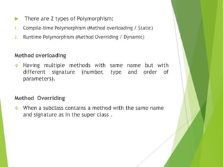 There are 2 types of Polymorphism:
1. Compile-time Polymorphism (Method overloading / Static)
2. Runtime Polymorphism (Method Overriding / Dynamic)
Method overloading
 Having multiple methods with same name but with
different signature (number, type and order of
parameters).
Method Overriding
 When a subclass contains a method with the same name
and signature as in the super class .
 