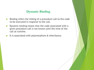 Dynamic Binding
 Binding refers the linking of a procedure call to the code
to be executed in response to the call.
 Dynamic binding means that the code associated with a
given procedure call is not known until the time of the
call at runtime.
 It is associated with polymorphism & inheritance.
 