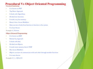 Procedural Vs Object Oriented ProgrammingProcedural Programming:
 It is known as POP
 Top Down Approach
 It deals with Algorithms
 Divided into functions
 It needs very less memory
 Doesn’s have Access Modifiers
 Data can move freely from function to function in the system
 It is Less Secure
Example: C, Fortran
Object Oriented Programming:
 It is known as OOP
 Bottom Up Approach
 It deals with data
 Divided into Objects
 It needs more memory that of POP
 Has Access Modifiers
 Objects can move & communicate with each other through member functions
 It is more Secure
Example: C++, JAVA, C#
 