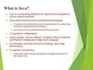 What is Java?
 Java is a computing platform for application development
and an object-oriented,
 Class-based and Concurrent programming language
 It means many statements can be executed at the same time
instead of sequentially executing it.
 Java can run on all platforms and free to access.
 It is platform-independent
 Java is Simple, Secure, Robust, Complete Object oriented
and Platform Independent High level Language
 It is Portable and Multi-thread technology gives High
Performance.
 It supports concurrency
 means the code can be executed by multiple processes at
the same time.
 