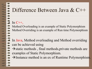 Difference Between Java & C++

• In C++,
  Method Overloading is an example of Static Polymorphism
  Method Overriding is an example of Run time Polymorphism


• In Java, Method overloading and Method overriding
  can be achieved using
  static methods , final methods,private methods are
  examples of Static Polymorphism.
  Instance method is an ex of Runtime Polymorphism.
 