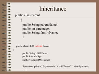 Inheritance
    public class Parent
       {
         public String parentName;
         public int parentage;
         public String familyName;
         }

    public class Child extends Parent
{
          public String childName;
          public int childAge;
          public void printMyName()
          {
          System.out.println(“ My name is “+ chidName+” “ +familyName);
          } }
 