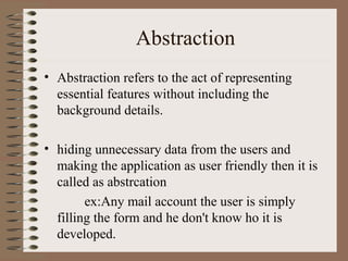 Abstraction
• Abstraction refers to the act of representing
  essential features without including the
  background details.

• hiding unnecessary data from the users and
  making the application as user friendly then it is
  called as abstrcation
        ex:Any mail account the user is simply
  filling the form and he don't know ho it is
  developed.
 