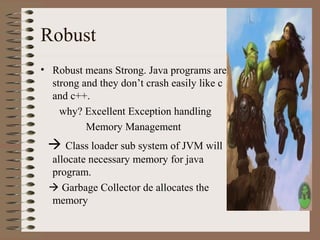 Robust
• Robust means Strong. Java programs are
  strong and they don’t crash easily like c
  and c++.
    why? Excellent Exception handling
          Memory Management
  Class loader sub system of JVM will
 allocate necessary memory for java
 program.
  Garbage Collector de allocates the
 memory
 