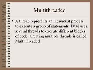 Multithreaded
• A thread represents an individual process
  to execute a group of statements. JVM uses
  several threads to execute different blocks
  of code. Creating multiple threads is called
  Multi threaded.
 