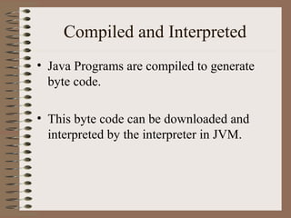 Compiled and Interpreted
• Java Programs are compiled to generate
  byte code.

• This byte code can be downloaded and
  interpreted by the interpreter in JVM.
 